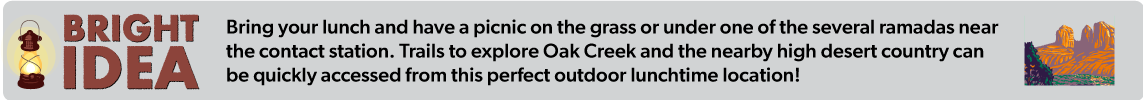 Bring your lunch and have a picnic on the grass or under one of the several ramadas near  the contact station. Trails to explore Oak Creek and the nearby high desert country can  be quickly accessed from this perfect outdoor lunchtime location!