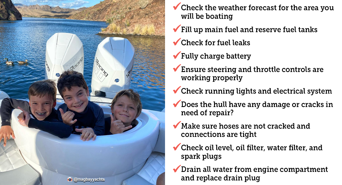 Check the weather forecast for the area you will be boating. Fill up main fuel and reserve fuel tanks. Check for fuel leaks. Fully charge the battery. Ensure steering and throttle controls are working properly. Check running lights and electrical system. Does the hull have any damage or cracks in need of repair? Make sure hoses are not cracked and connections are tight. Check oil level, oil filter, water filter and spark plugs. Drain all water from engine compartment and replace drain plug.